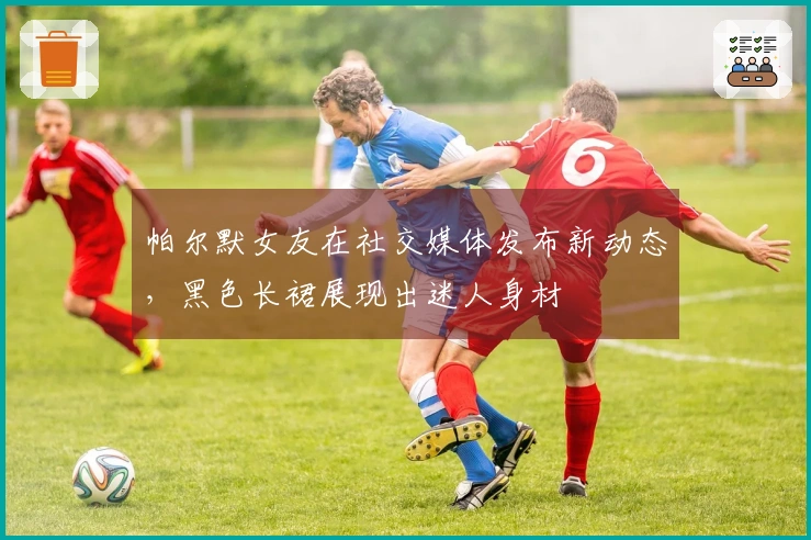 帕尔默女友在社交媒体发布新动态，黑色长裙展现出迷人身材