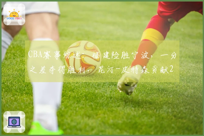 CBA赛事综述：福建险胜宁波，一分之差夺得胜利，昆汀-皮特森贡献29分6助攻5篮板