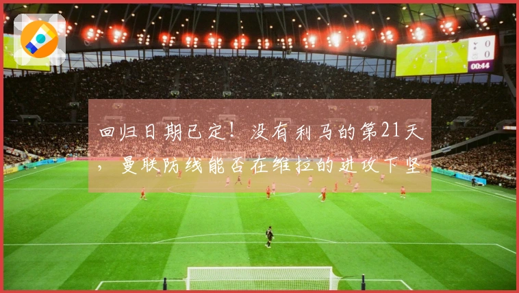 回归日期已定！没有利马的第21天，曼联防线能否在维拉的进攻下坚守？