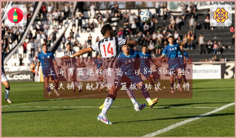 上海男篮逆转青岛，以84-80获胜，洛夫顿贡献18分7篮板5助攻，怀特塞德拿下11分15篮板，米奇则有24分14篮板的表现