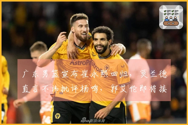 广东男篮宣布崔永熙回归，莫兰德直言不讳批评杨鸣，郭艾伦即将接受手术