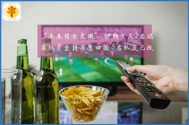 “未来将会光明” 伊朗女足2名逃离队员坚持不愿回国 5名队友已改变主意