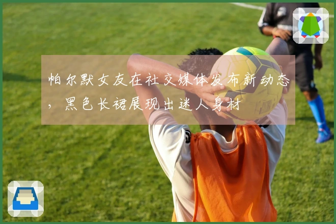 帕尔默女友在社交媒体发布新动态，黑色长裙展现出迷人身材