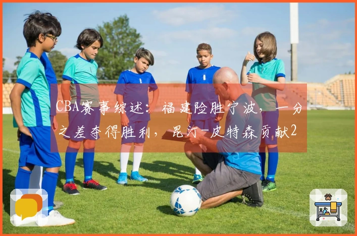 CBA赛事综述：福建险胜宁波，一分之差夺得胜利，昆汀-皮特森贡献29分6助攻5篮板