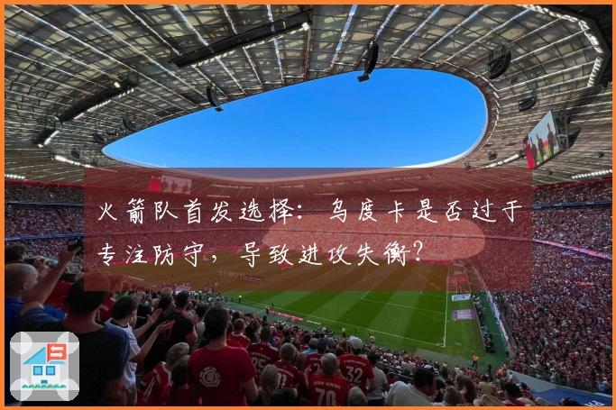 火箭队首发选择：乌度卡是否过于专注防守，导致进攻失衡？